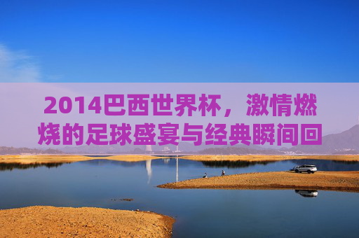 2014巴西世界杯，激情燃烧的足球盛宴与经典瞬间回眸，2014巴西世界杯，激情燃烧的足球盛宴与经典瞬间回眸
