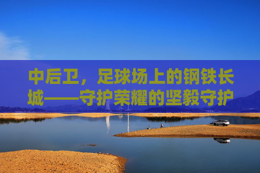中后卫，足球场上的钢铁长城——守护荣耀的坚毅守护者，中后卫，足球场上的钢铁长城——守护荣耀的坚毅守护者