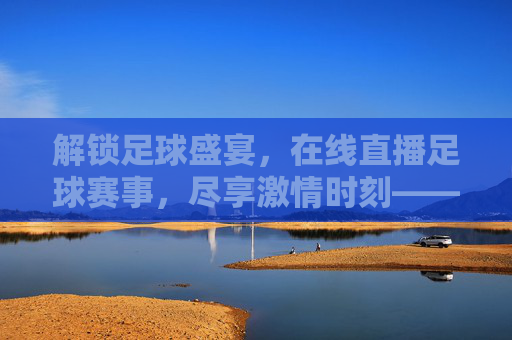 解锁足球盛宴，在线直播足球赛事，尽享激情时刻——足球直播在线直播的魅力与体验，解锁足球盛宴，在线直播足球赛事，尽享激情时刻——足球直播的魅力与体验