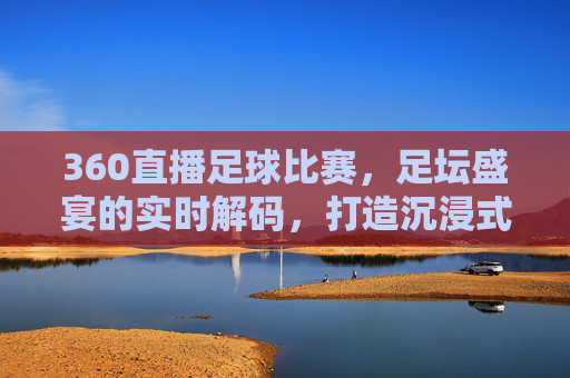 360直播足球比赛，足坛盛宴的实时解码，打造沉浸式观赛新体验，360直播足球比赛，足坛盛宴的实时解码，打造沉浸式观赛新体验