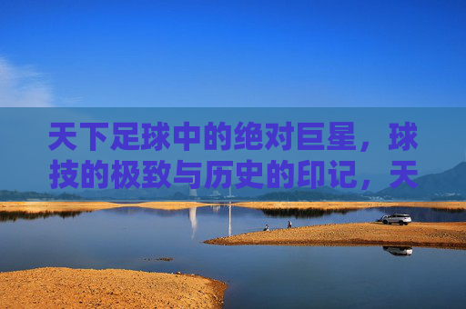 天下足球中的绝对巨星，球技的极致与历史的印记，天下足球中的绝对巨星，球技的极致与历史印记