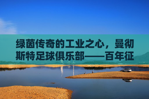 绿茵传奇的工业之心，曼彻斯特足球俱乐部——百年征程中的荣光与精神传承，绿茵传奇的工业之心，曼彻斯特足球俱乐部——百年征程中的荣光与精神传承