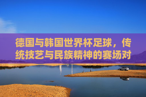 德国与韩国世界杯足球，传统技艺与民族精神的赛场对话，德国韩国世界杯赛场，传统技艺与民族精神的对话
