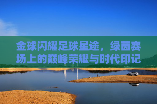 金球闪耀足球星途，绿茵赛场上的巅峰荣耀与时代印记，金球闪耀足球星途，绿茵赛场上的巅峰荣耀与时代印记