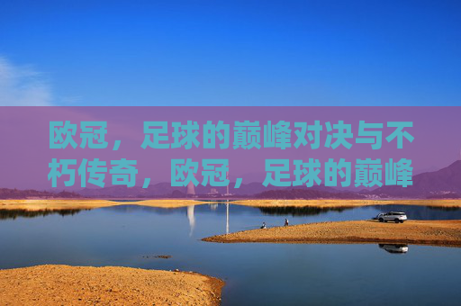 欧冠，足球的巅峰对决与不朽传奇，欧冠，足球的巅峰对决与不朽传奇