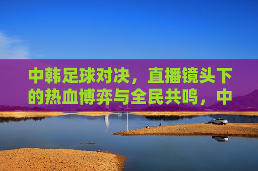 中韩足球对决，直播镜头下的热血博弈与全民共鸣，中韩足球对决，直播镜头下的热血博弈与全民共鸣
