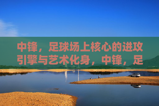 中锋，足球场上核心的进攻引擎与艺术化身，中锋，足球场上核心的进攻引擎与艺术化身