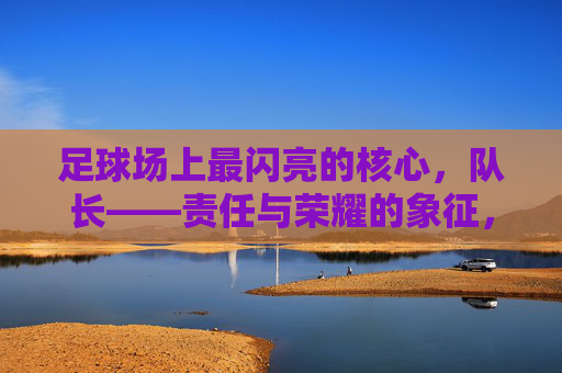 足球场上最闪亮的核心,队长——责任与荣耀的象征,足球场上最闪亮的核心,队长——责任与荣耀的象征