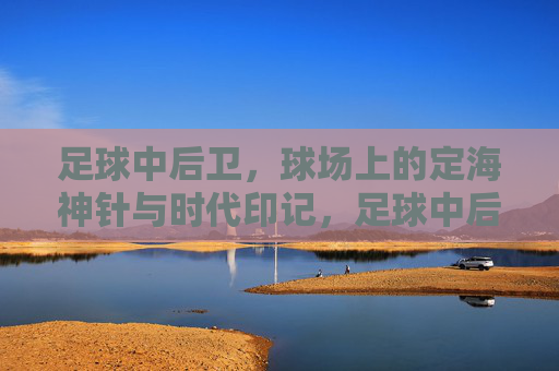 足球中后卫，球场上的定海神针与时代印记，足球中后卫，球场上的定海神针与时代印记