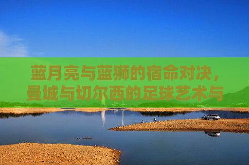 蓝月亮与蓝狮的宿命对决,曼城与切尔西的足球艺术与竞技博弈,蓝月亮与蓝狮的宿命对决,足球艺术与竞技博弈