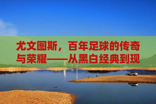 尤文图斯,百年足球的传奇与荣耀——从黑白经典到现代王朝的传承与辉煌,尤文图斯,百年足球的传奇与荣耀——从黑白经典到现代王朝的传承与辉煌