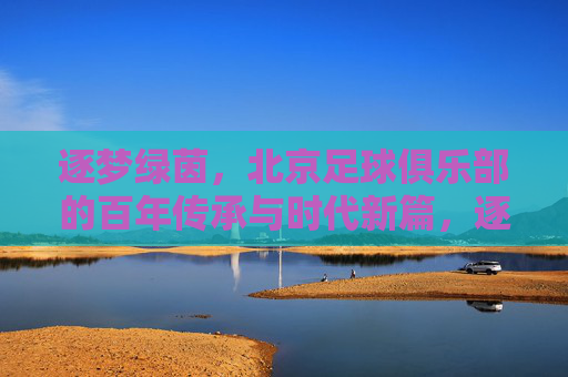 逐梦绿茵，北京足球俱乐部的百年传承与时代新篇，逐梦绿茵，北京足球俱乐部的百年传承与时代新篇