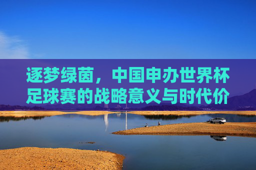 逐梦绿茵,中国申办世界杯足球赛的战略意义与时代价值,逐梦绿茵,中国申办世界杯足球赛的战略意义与时代价值