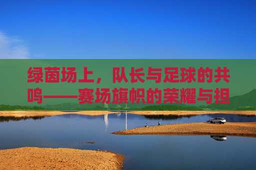 绿茵场上，队长与足球的共鸣——赛场旗帜的荣耀与担当，绿茵场上，队长与足球的共鸣——赛场旗帜的荣耀与担当