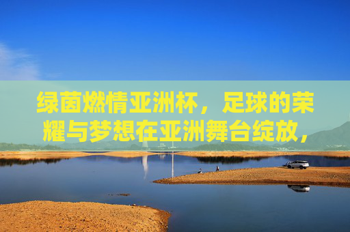 绿茵燃情亚洲杯,足球的荣耀与梦想在亚洲舞台绽放,绿茵燃情亚洲杯,足球的荣耀与梦想在亚洲舞台绽放