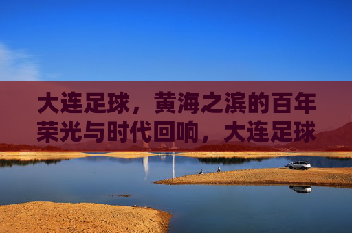 大连足球，黄海之滨的百年荣光与时代回响，大连足球，黄海之滨的百年荣光与时代回响