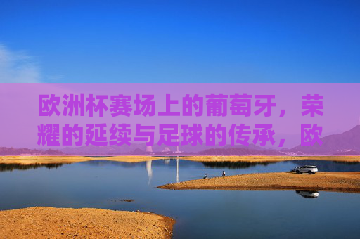 欧洲杯赛场上的葡萄牙，荣耀的延续与足球的传承，欧洲杯赛场上的葡萄牙，荣耀的延续与足球的传承