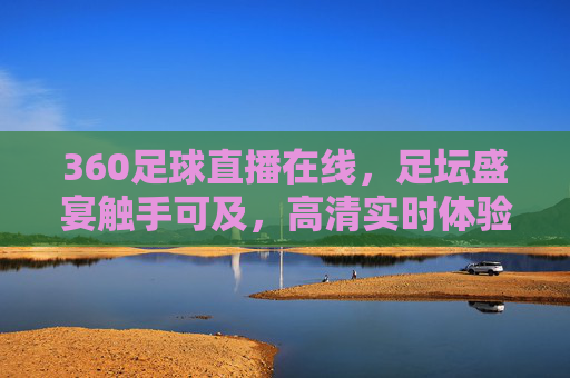360足球直播在线，足坛盛宴触手可及，高清实时体验足球魅力，360足球直播在线，足坛盛宴触手可及，高清实时体验足球魅力