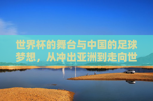 世界杯的舞台与中国的足球梦想，从冲出亚洲到走向世界的跨越，世界杯的舞台与中国的足球梦想，从冲出亚洲到走向世界的跨越