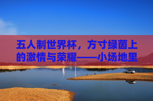 五人制世界杯,方寸绿茵上的激情与荣耀——小场地里的足球狂欢与梦想碰撞,五人制世界杯,方寸绿茵上的激情与荣耀——小场地里的足球狂欢与梦想碰撞