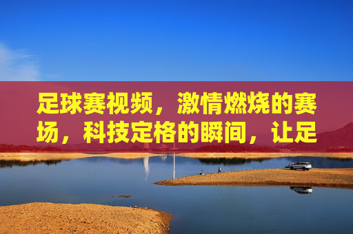 足球赛视频,激情燃烧的赛场,科技定格的瞬间,让足球魅力永存,激情赛场科技定格,足球魅力永存