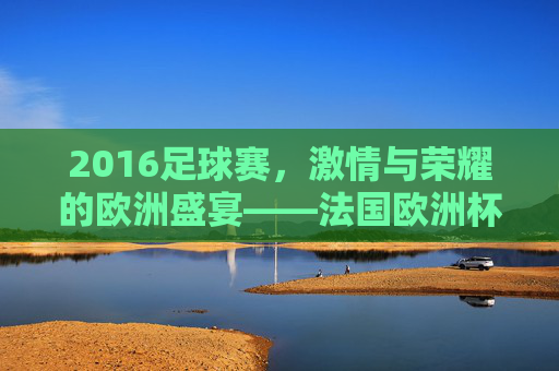 2016足球赛，激情与荣耀的欧洲盛宴——法国欧洲杯的精彩回眸，2016足球赛，激情与荣耀的欧洲盛宴——法国欧洲杯的精彩回眸