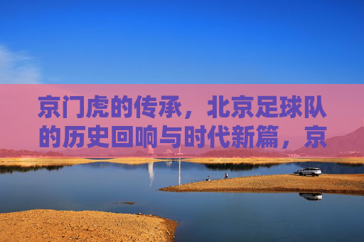 京门虎的传承,北京足球队的历史回响与时代新篇,京门虎的传承,北京足球队的历史回响与时代新篇