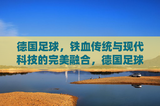 德国足球，铁血传统与现代科技的完美融合，德国足球，铁血传统与现代科技的完美融合