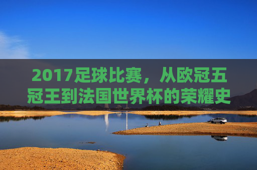 2017足球比赛，从欧冠五冠王到法国世界杯的荣耀史诗——激情燃烧的足球盛宴，2017足球比赛，从欧冠五冠王到法国世界杯的荣耀史诗——激情燃烧的足球盛宴