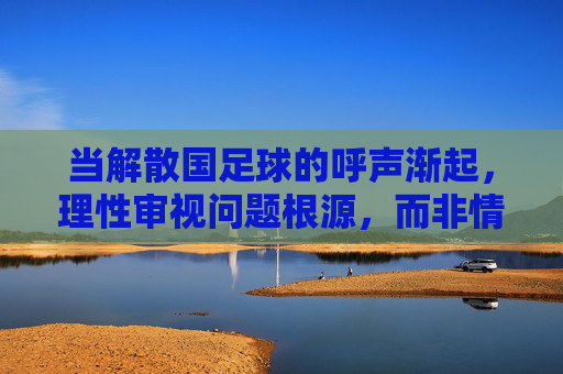当解散国足球的呼声渐起,理性审视问题根源,而非情绪的宣泄,理性审视国足球问题根源,而非情绪的宣泄