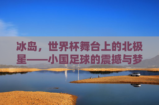 冰岛，世界杯舞台上的北极星——小国足球的震撼与梦想，冰岛，世界杯舞台上的北极星——小国足球的震撼与梦想