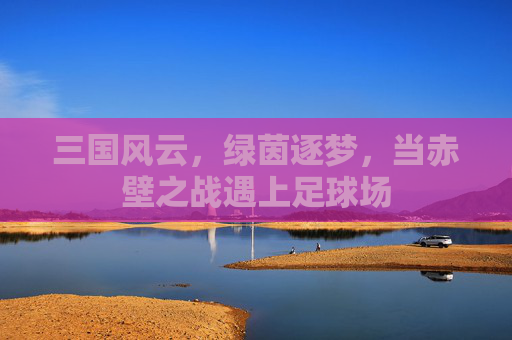 三国风云,绿茵逐梦,当赤壁之战遇上足球场