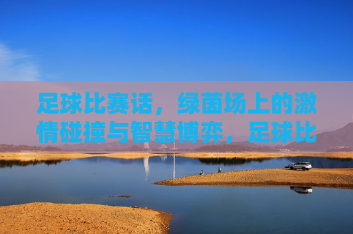 足球比赛话,绿茵场上的激情碰撞与智慧博弈,足球比赛话,绿茵场上的激情碰撞与智慧博弈