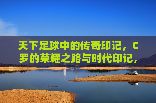 天下足球中的传奇印记,C罗的荣耀之路与时代印记,天下足球中的传奇印记,C罗的荣耀之路与时代印记