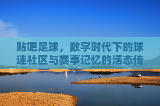 贴吧足球，数字时代下的球迷社区与赛事记忆的活态传承，贴吧足球，数字时代下的球迷社区与赛事记忆的活态传承