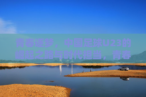 青春逐梦,中国足球U23的崛起之路与时代担当,青春逐梦,中国足球U23的崛起之路与时代担当