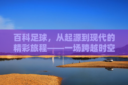 百科足球,从起源到现代的精彩旅程——一场跨越时空的绿茵盛宴,百科足球,从起源到现代的精彩旅程——一场跨越时空的绿茵盛宴