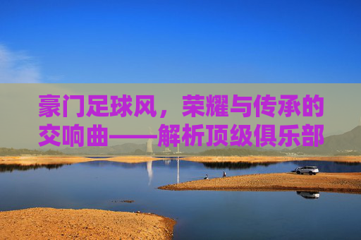 豪门足球风，荣耀与传承的交响曲——解析顶级俱乐部的足球美学与时代印记，豪门足球风，荣耀与传承的交响曲——解析顶级俱乐部的足球美学与时代印记