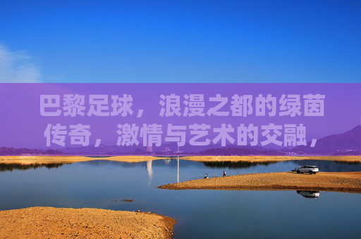 巴黎足球，浪漫之都的绿茵传奇，激情与艺术的交融，巴黎足球，浪漫之都的绿茵传奇，激情与艺术的交融