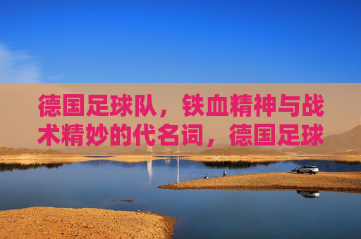 德国足球队，铁血精神与战术精妙的代名词，德国足球队，铁血精神与战术精妙的代名词