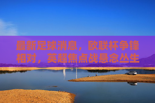 最新足球消息,欧联杯争锋相对,英超焦点战悬念丛生,球星表现引球迷热议,最新足球资讯,欧联杯争锋相对,英超焦点战悬念丛生,球星表现引球迷热议
