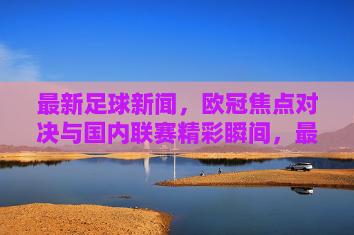 最新足球新闻，欧冠焦点对决与国内联赛精彩瞬间，最新足球资讯，欧冠焦点对决与国内联赛精彩瞬间