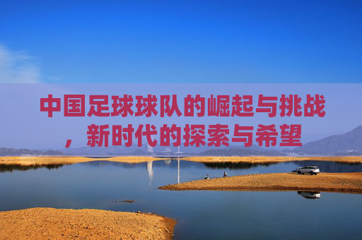 中国足球球队的崛起与挑战，新时代的探索与希望