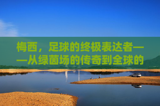 梅西,足球的终极表达者——从绿茵场的传奇到全球的足球文化符号