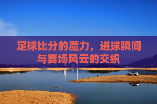 足球比分的魔力,进球瞬间与赛场风云的交织