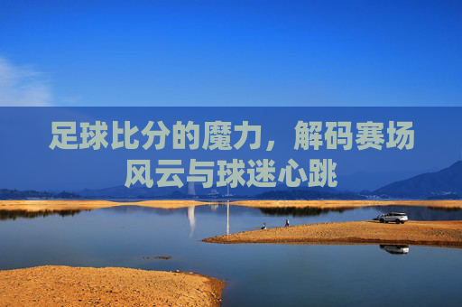 足球比分的魔力，解码赛场风云与球迷心跳