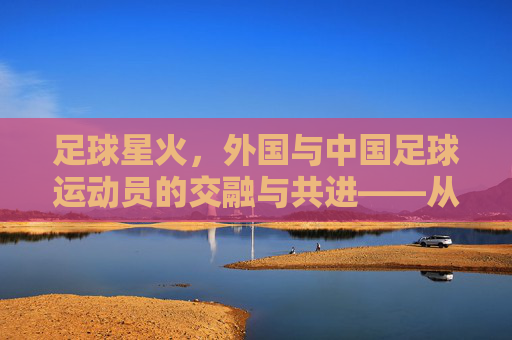 足球星火，外国与中国足球运动员的交融与共进——从洋助教到本土化的足球生态演变，足球星火，外国与中国足球运动员的交融与共进——从洋助教到本土化的足球生态演变