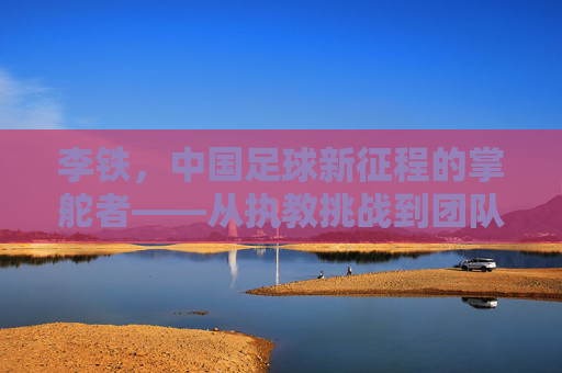 李铁，中国足球新征程的掌舵者——从执教挑战到团队重建的探索之路