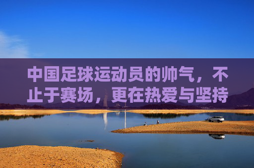 中国足球运动员的帅气,不止于赛场,更在热爱与坚持的闪光里