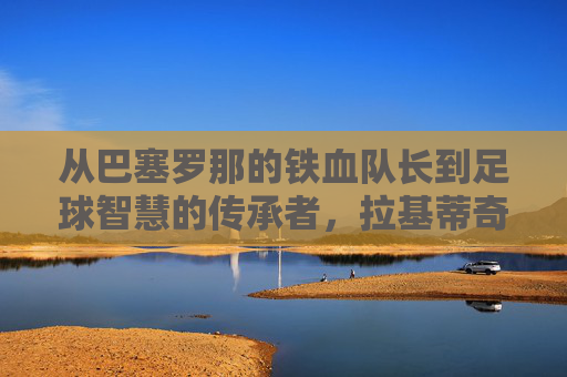 从巴塞罗那的铁血队长到足球智慧的传承者，拉基蒂奇职业生涯与精神内核，从巴塞罗那铁血队长到足球智慧传承者，拉基蒂奇职业生涯与精神内核